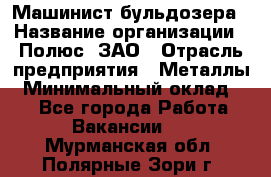 Машинист бульдозера › Название организации ­ Полюс, ЗАО › Отрасль предприятия ­ Металлы › Минимальный оклад ­ 1 - Все города Работа » Вакансии   . Мурманская обл.,Полярные Зори г.